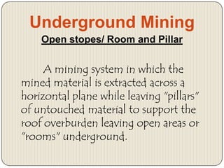 Underground Mining
Open stopes/ Room and Pillar

A mining system in which the
mined material is extracted across a
horizontal plane while leaving "pillars"
of untouched material to support the
roof overburden leaving open areas or
"rooms" underground.

 