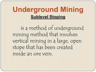 Underground Mining
Sublevel Stoping

is a method of underground
mining method that involves
vertical mining in a large, open
stope that has been created
inside an ore vein.

 