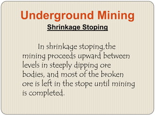 Underground Mining
Shrinkage Stoping

In shrinkage stoping,the
mining proceeds upward between
levels in steeply dipping ore
bodies, and most of the broken
ore is left in the stope until mining
is completed.

 