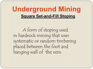 Underground Mining
Square Set-and-Fill Stoping

A form of stoping used
in hardrock mining that uses
systematic or random timbering
placed between the foot and
hanging wall of the vein.

 