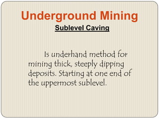 Underground Mining
Sublevel Caving

Is underhand method for
mining thick, steeply dipping
deposits. Starting at one end of
the uppermost sublevel.

 