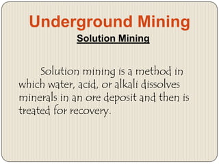 Underground Mining
Solution Mining

Solution mining is a method in
which water, acid, or alkali dissolves
minerals in an ore deposit and then is
treated for recovery.

 