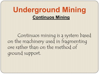 Underground Mining
Continuos Mining

Continuos mining is a system based
on the machinery used in fragmenting
ore rather than on the method of
ground support.

 