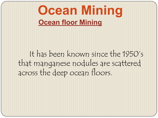 Ocean Mining
Ocean floor Mining

It has been known since the 1950’s
that manganese nodules are scattered
across the deep ocean floors.

 