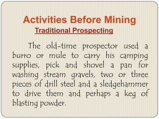 Activities Before Mining
Traditional Prospecting

The old-time prospector used a
burro or mule to carry his camping
supplies, pick and shovel a pan for
washing stream gravels, two or three
pieces of drill steel and a sledgehammer
to drive them and perhaps a keg of
blasting powder.

 
