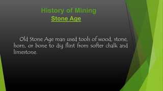 History of Mining
Stone Age
Old Stone Age man used tools of wood, stone,
horn, or bone to dig flint from softer chalk and
limestone.

 