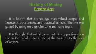 History of Mining
Bronze Age
It is known that bronze age man valued copper and
bronze as both artistic and practical objects. The ore was
gained by using only simple stone and bone tools.
It is thought that initially raw metallic copper found on
the surface would have attracted the ancients to the uses
of copper.

 