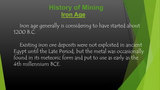 History of Mining
Iron Age
Iron age generally is considering to have started about
1200 B.C.
Existing iron ore deposits were not exploited in ancient
Egypt until the Late Period, but the metal was occasionally
found in its meteoric form and put to use as early as the
4th millennium BCE.

 