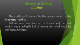 History of Mining
Iron Age
The smelting of iron was by the process known as the
'Bloomery' method.
Bellows were used to fan the flames and the end
product was a malleable ball of impure iron which could be
hammered to shape.

 