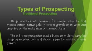 Types of Prospecting
Traditional Prospecting
Its prospectors was looking for simple, easy to find
mineralization-native gold in stream gravels or in veins out
cropping on the rocky sides of the mountains
The old-time prospector used a burro or mule to carry his
camping supplies, pick and shovel a pan for washing stream
gravels

 