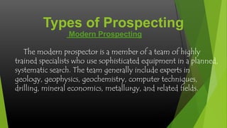 Types of Prospecting
Modern Prospecting
The modern prospector is a member of a team of highly
trained specialists who use sophisticated equipment in a planned,
systematic search. The team generally include experts in
geology, geophysics, geochemistry, computer techniques,
drilling, mineral economics, metallurgy, and related fields.

 