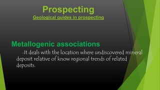 Prospecting
Geological guides in prospecting

Metallogenic associations
-It

deals with the location where undiscovered mineral
deposit relative of know regional trends of related
deposits.

 
