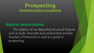Prospecting
Geological guides in prospecting

Natural associations
The relation of ore deposited structural features
such as faults, brecciate and conformities and the
boarders of intrusions is used as a guide in
prospecting

 