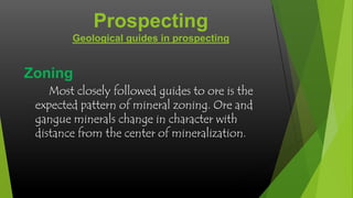 Prospecting
Geological guides in prospecting

Zoning
Most closely followed guides to ore is the
expected pattern of mineral zoning. Ore and
gangue minerals change in character with
distance from the center of mineralization.

 