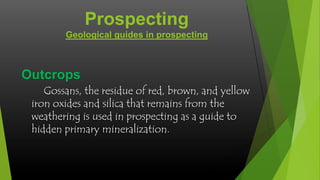 Prospecting
Geological guides in prospecting

Outcrops
Gossans, the residue of red, brown, and yellow
iron oxides and silica that remains from the
weathering is used in prospecting as a guide to
hidden primary mineralization.

 