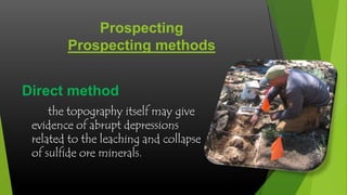 Prospecting
Prospecting methods
Direct method
the topography itself may give
evidence of abrupt depressions
related to the leaching and collapse
of sulfide ore minerals.

 