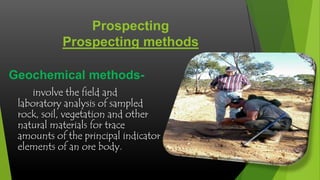 Prospecting
Prospecting methods
Geochemical methodsinvolve the field and
laboratory analysis of sampled
rock, soil, vegetation and other
natural materials for trace
amounts of the principal indicator
elements of an ore body.

 