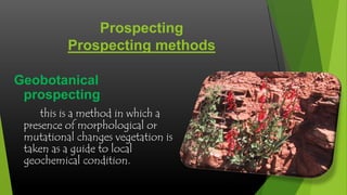 Prospecting
Prospecting methods
Geobotanical
prospecting
this is a method in which a
presence of morphological or
mutational changes vegetation is
taken as a guide to local
geochemical condition.

 