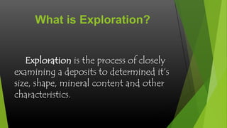 What is Exploration?
Exploration is the process of closely
examining a deposits to determined it’s
size, shape, mineral content and other
characteristics.

 