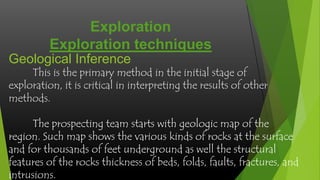 Exploration
Exploration techniques
Geological Inference

This is the primary method in the initial stage of
exploration, it is critical in interpreting the results of other
methods.

The prospecting team starts with geologic map of the
region. Such map shows the various kinds of rocks at the surface
and for thousands of feet underground as well the structural
features of the rocks thickness of beds, folds, faults, fractures, and
intrusions.

 