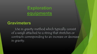 Exploration
equipments
Gravimeters
Use in gravity method which typically consist
of a weigh attached to a string that stretches or
contracts corresponding to an increase or decrease
in gravity.

 