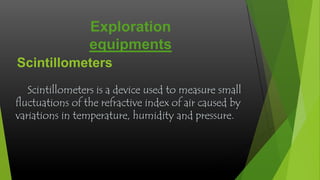 Exploration
equipments
Scintillometers
Scintillometers is a device used to measure small
fluctuations of the refractive index of air caused by
variations in temperature, humidity and pressure.

 