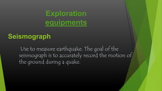 Exploration
equipments
Seismograph
Use to measure earthquake. The goal of the
seismograph is to accurately record the motion of
the ground during a quake.

 