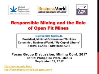 Responsible Mining and the Role
of Open Pit Mines
Focus Group Discussion, Mining Conf. 2017
Sofitel Philippine Plaza, Manila
September 05, 2017
Bienvenido Oplas Jr.
President, Minimal Government Thinkers
Columnist, BusinessWorld, “My Cup of Liberty”
Fellow, SEANET, Stratbase-ADRi
https://miningasia.blog/
http://funwithgovernment.blogspot.com/
 