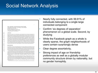 Social Network Analysis
•

Nearly fully connected, with 99.91% of
individuals belonging to a single large
connected component

•

Confirm „six degrees of separation‟
phenomenon on a global scale. Second, by
studying

•

While the Facebook graph as a whole is
clearly sparse, the graph neighborhoods of
users contain surprisingly dense

•

Clear degree assortativity.

•

Strong impact of age on friendship
preferences as well as a globally modular
community structure driven by nationality, but
no gender homophily.

40

 