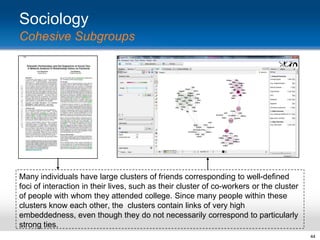 Sociology
Cohesive Subgroups

Many individuals have large clusters of friends corresponding to well-defined
foci of interaction in their lives, such as their cluster of co-workers or the cluster
of people with whom they attended college. Since many people within these
clusters know each other, the clusters contain links of very high
embeddedness, even though they do not necessarily correspond to particularly
strong ties.
44

 