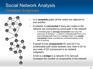 Social Network Analysis
Cohesive Subgroups
E

B

D

A

•
•

G

In a complete graph all the nodes are adjacent to
one another
A network is connected if every two nodes in the
network are connected by some path in the network

F

C

–
H

R
I

N

•

A graph G has components G1 and G2 if no
(undirected) path exists between any node in G1 to
any node of G2 (component is an isolated
subgraph)

•

P

A link is a bridge in a network if it‟s removal
increases the number of components in the network

J

O
K
L

A directed graph is strongly connected if and only if for
every pair of vertices x , y, there is a directed path from x to y
and a directed path from y to x between them. It is weakly
connected if there is at least an undirected path for every
pair of vertices.

M

Q

S
45

 