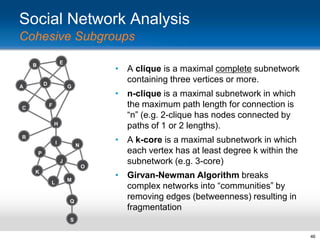 Social Network Analysis
Cohesive Subgroups
E

B

D

A

• A clique is a maximal complete subnetwork
containing three vertices or more.
G

• n-clique is a maximal subnetwork in which
the maximum path length for connection is
“n” (e.g. 2-clique has nodes connected by
paths of 1 or 2 lengths).

F

C

H
R
I

N

P
J

O
K
L

M

Q

• A k-core is a maximal subnetwork in which
each vertex has at least degree k within the
subnetwork (e.g. 3-core)

• Girvan-Newman Algorithm breaks
complex networks into “communities” by
removing edges (betweenness) resulting in
fragmentation

S
46

 