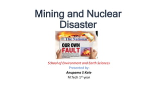 Mining and Nuclear
Disaster
School of Environment and Earth Sciences
Presented by-
Anupama S Kate
M.Tech 1st year
 