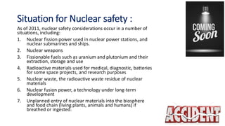 Situation for Nuclear safety :
As of 2011, nuclear safety considerations occur in a number of
situations, including:
1. Nuclear fission power used in nuclear power stations, and
nuclear submarines and ships.
2. Nuclear weapons
3. Fissionable fuels such as uranium and plutonium and their
extraction, storage and use
4. Radioactive materials used for medical, diagnostic, batteries
for some space projects, and research purposes
5. Nuclear waste, the radioactive waste residue of nuclear
materials
6. Nuclear fusion power, a technology under long-term
development
7. Unplanned entry of nuclear materials into the biosphere
and food chain (living plants, animals and humans) if
breathed or ingested.
 