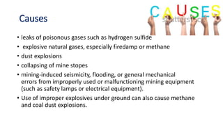 Causes
• leaks of poisonous gases such as hydrogen sulfide
• explosive natural gases, especially firedamp or methane
• dust explosions
• collapsing of mine stopes
• mining-induced seismicity, flooding, or general mechanical
errors from improperly used or malfunctioning mining equipment
(such as safety lamps or electrical equipment).
• Use of improper explosives under ground can also cause methane
and coal dust explosions.
 