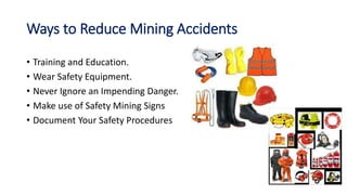 Ways to Reduce Mining Accidents
• Training and Education.
• Wear Safety Equipment.
• Never Ignore an Impending Danger.
• Make use of Safety Mining Signs
• Document Your Safety Procedures
 