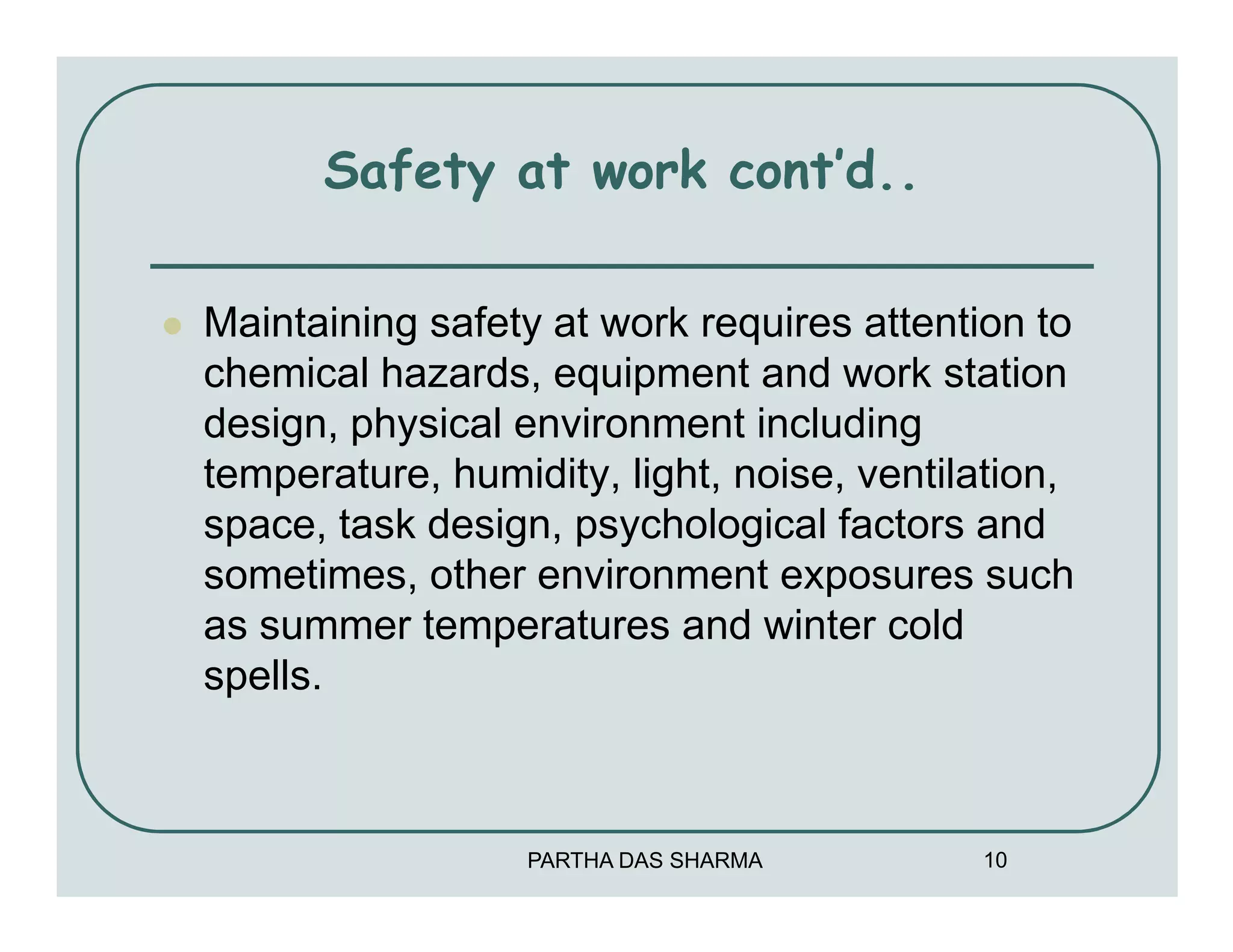 Safety at work cont’d..

Maintaining safety at work requires attention to
chemical hazards, equipment and work station
design, physical environment including
temperature, humidity, light, noise, ventilation,
space, task design, psychological factors and
sometimes, other environment exposures such
as summer temperatures and winter cold
spells.



                  PARTHA DAS SHARMA        10
 