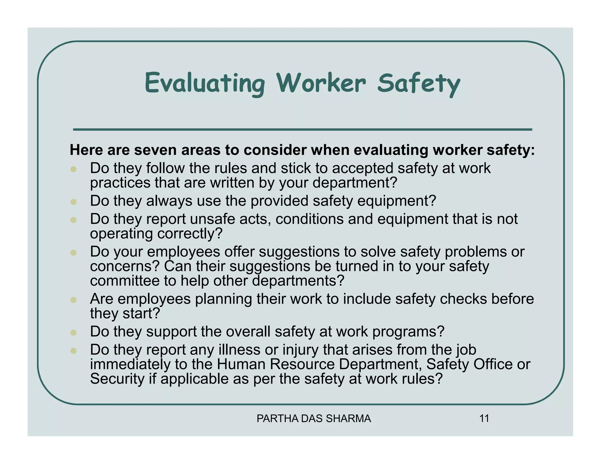 Evaluating Worker Safety

Here are seven areas to consider when evaluating worker safety:
  Do they follow the rules and stick to accepted safety at work
  practices that are written by your department?
  Do they always use the provided safety equipment?
  Do they report unsafe acts, conditions and equipment that is not
  operating correctly?
  Do your employees offer suggestions to solve safety problems or
  concerns? Can their suggestions be turned in to your safety
  committee to help other departments?
  Are employees planning their work to include safety checks before
  they start?
  Do they support the overall safety at work programs?
  Do they report any illness or injury that arises from the job
  immediately to the Human Resource Department, Safety Office or
  Security if applicable as per the safety at work rules?

                          PARTHA DAS SHARMA               11
 