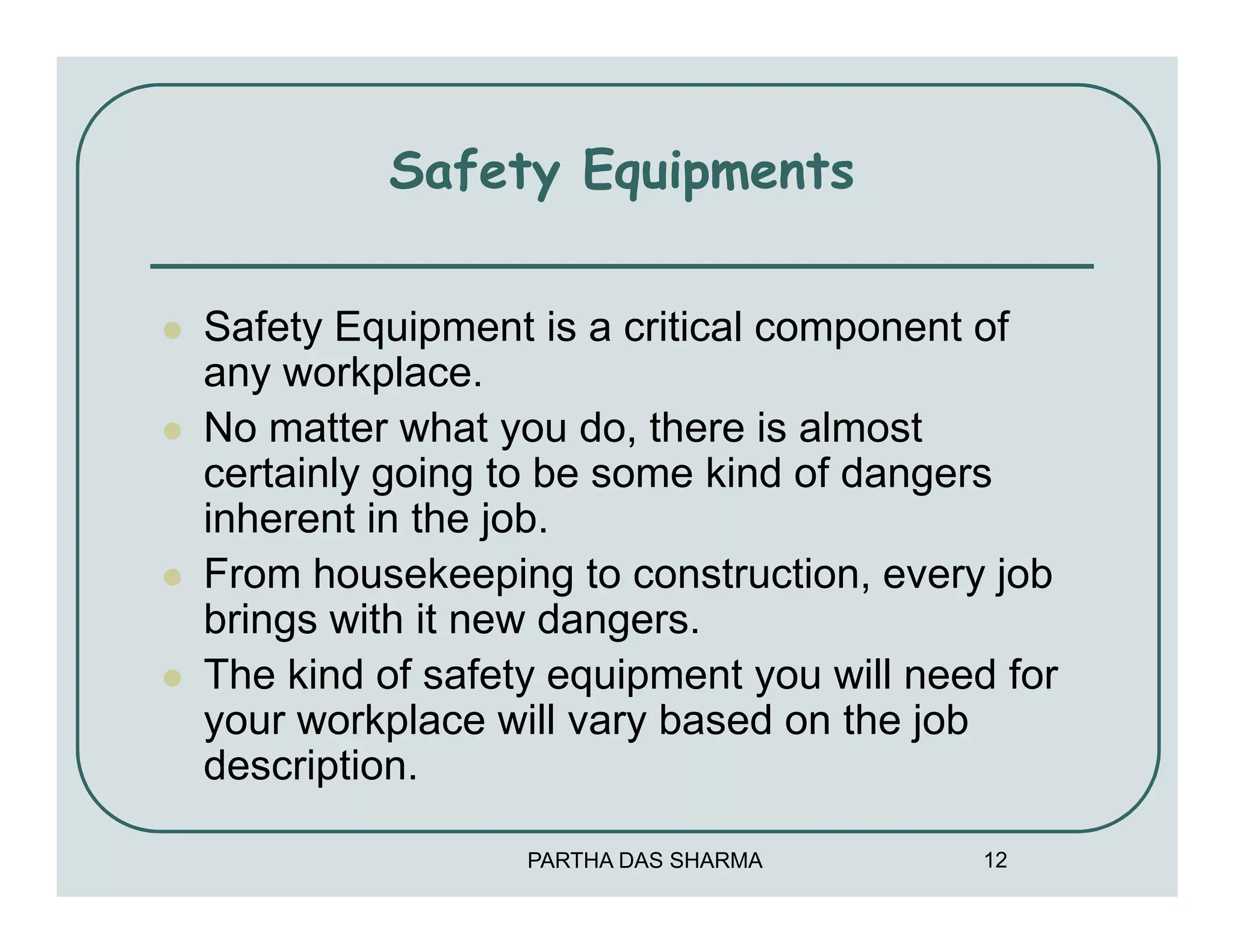 Safety Equipments

Safety Equipment is a critical component of
any workplace.
No matter what you do, there is almost
certainly going to be some kind of dangers
inherent in the job.
From housekeeping to construction, every job
brings with it new dangers.
The kind of safety equipment you will need for
your workplace will vary based on the job
description.

                 PARTHA DAS SHARMA       12
 