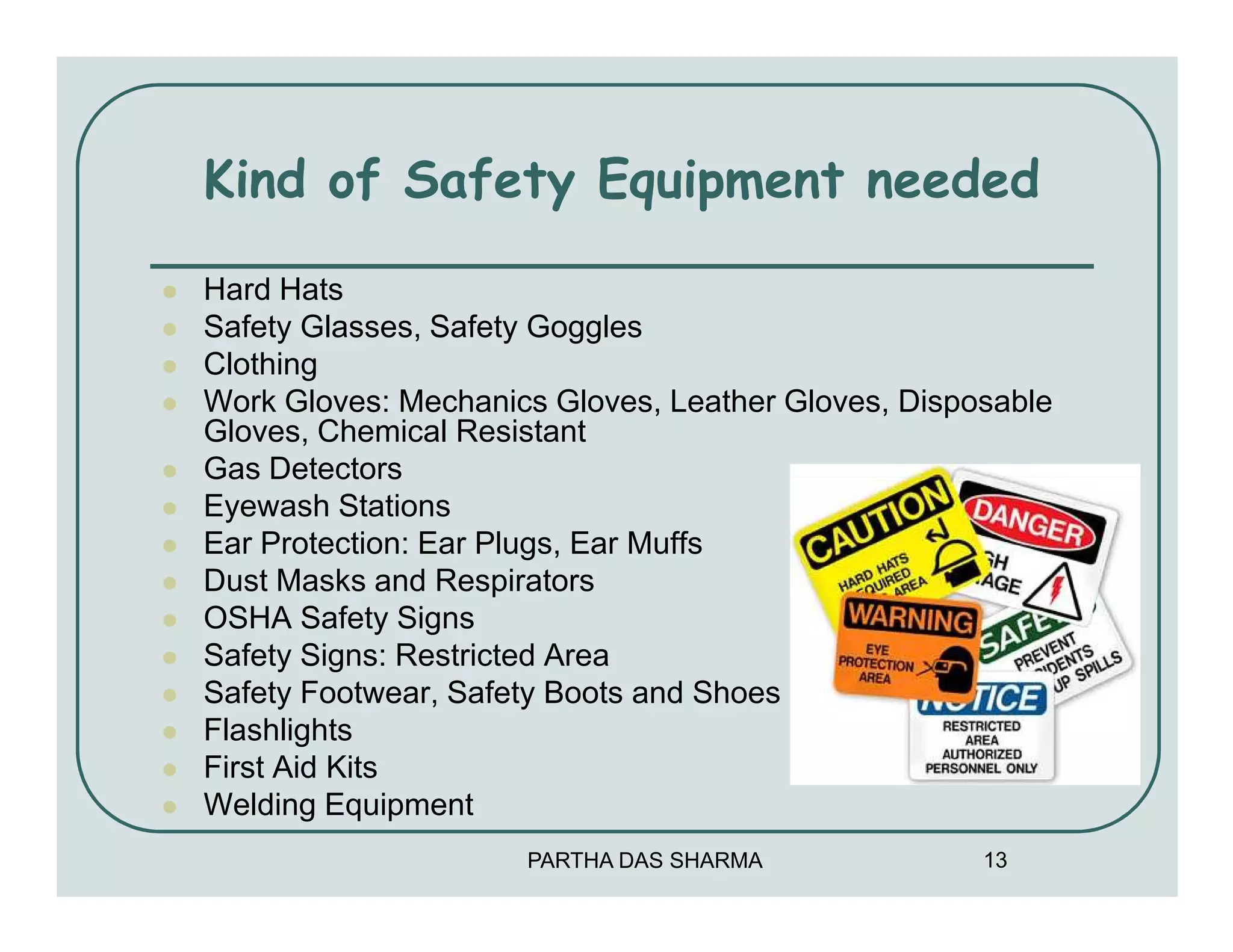 Kind of Safety Equipment needed

Hard Hats
Safety Glasses, Safety Goggles
Clothing
Work Gloves: Mechanics Gloves, Leather Gloves, Disposable
Gloves, Chemical Resistant
Gas Detectors
Eyewash Stations
Ear Protection: Ear Plugs, Ear Muffs
Dust Masks and Respirators
OSHA Safety Signs
Safety Signs: Restricted Area
Safety Footwear, Safety Boots and Shoes
Flashlights
First Aid Kits
Welding Equipment
                     PARTHA DAS SHARMA              13
 