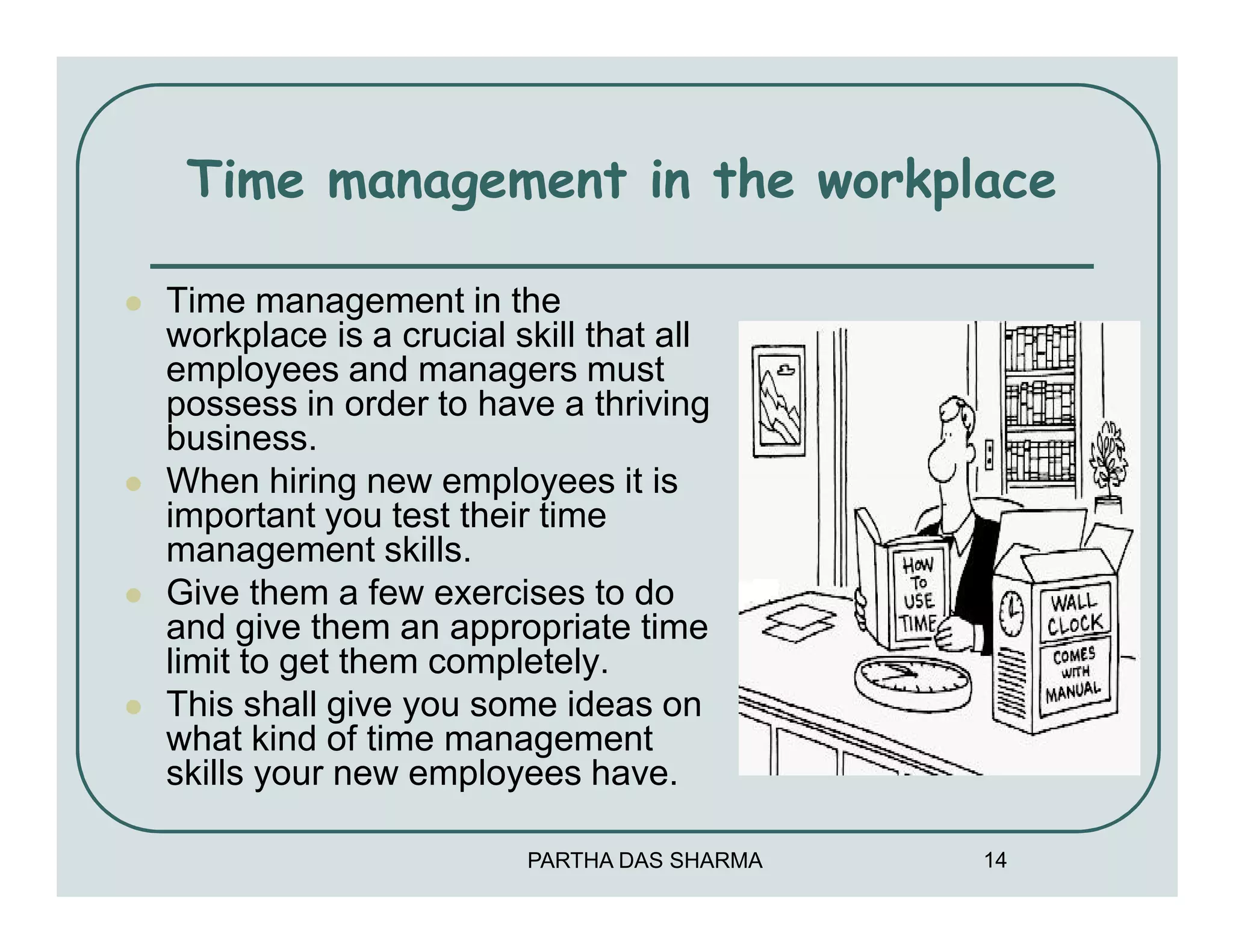 Time management in the workplace

Time management in the
workplace is a crucial skill that all
employees and managers must
possess in order to have a thriving
business.
When hiring new employees it is
important you test their time
management skills.
Give them a few exercises to do
and give them an appropriate time
limit to get them completely.
This shall give you some ideas on
what kind of time management
skills your new employees have.

                        PARTHA DAS SHARMA   14
 
