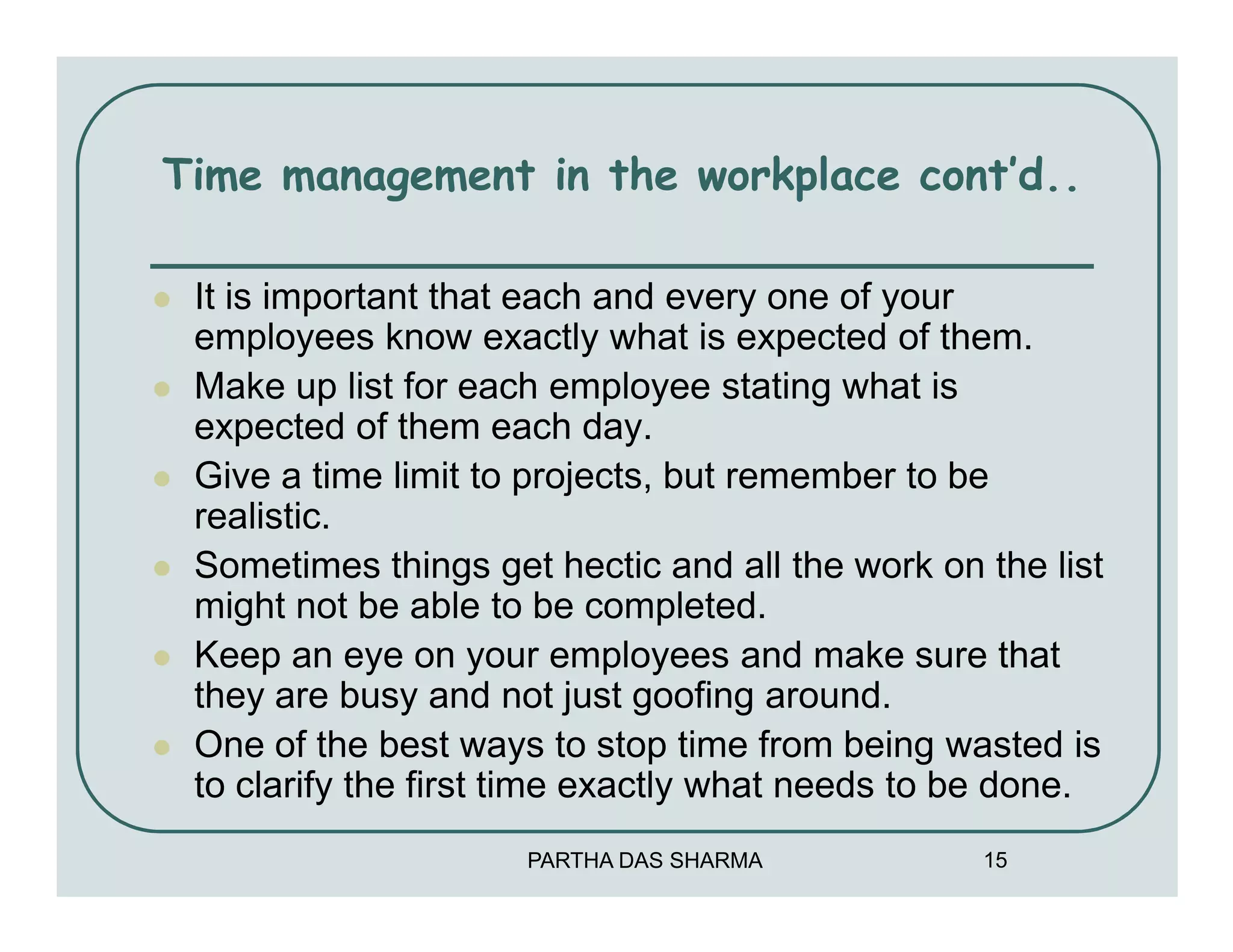 Time management in the workplace cont’d..

 It is important that each and every one of your
 employees know exactly what is expected of them.
 Make up list for each employee stating what is
 expected of them each day.
 Give a time limit to projects, but remember to be
 realistic.
 Sometimes things get hectic and all the work on the list
 might not be able to be completed.
 Keep an eye on your employees and make sure that
 they are busy and not just goofing around.
 One of the best ways to stop time from being wasted is
 to clarify the first time exactly what needs to be done.
                     PARTHA DAS SHARMA           15
 