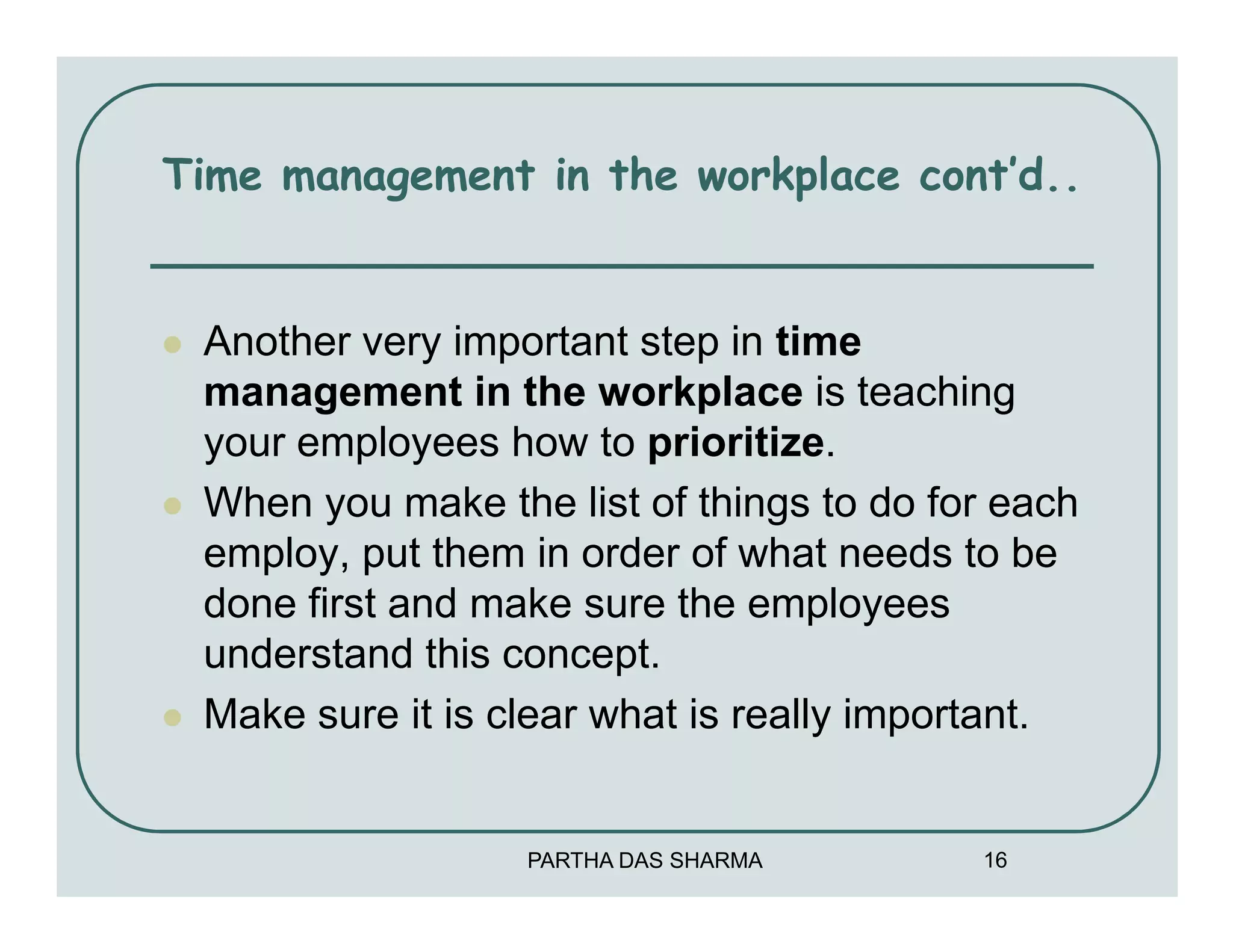Time management in the workplace cont’d..


 Another very important step in time
 management in the workplace is teaching
 your employees how to prioritize.
 When you make the list of things to do for each
 employ, put them in order of what needs to be
 done first and make sure the employees
 understand this concept.
 Make sure it is clear what is really important.


                  PARTHA DAS SHARMA       16
 