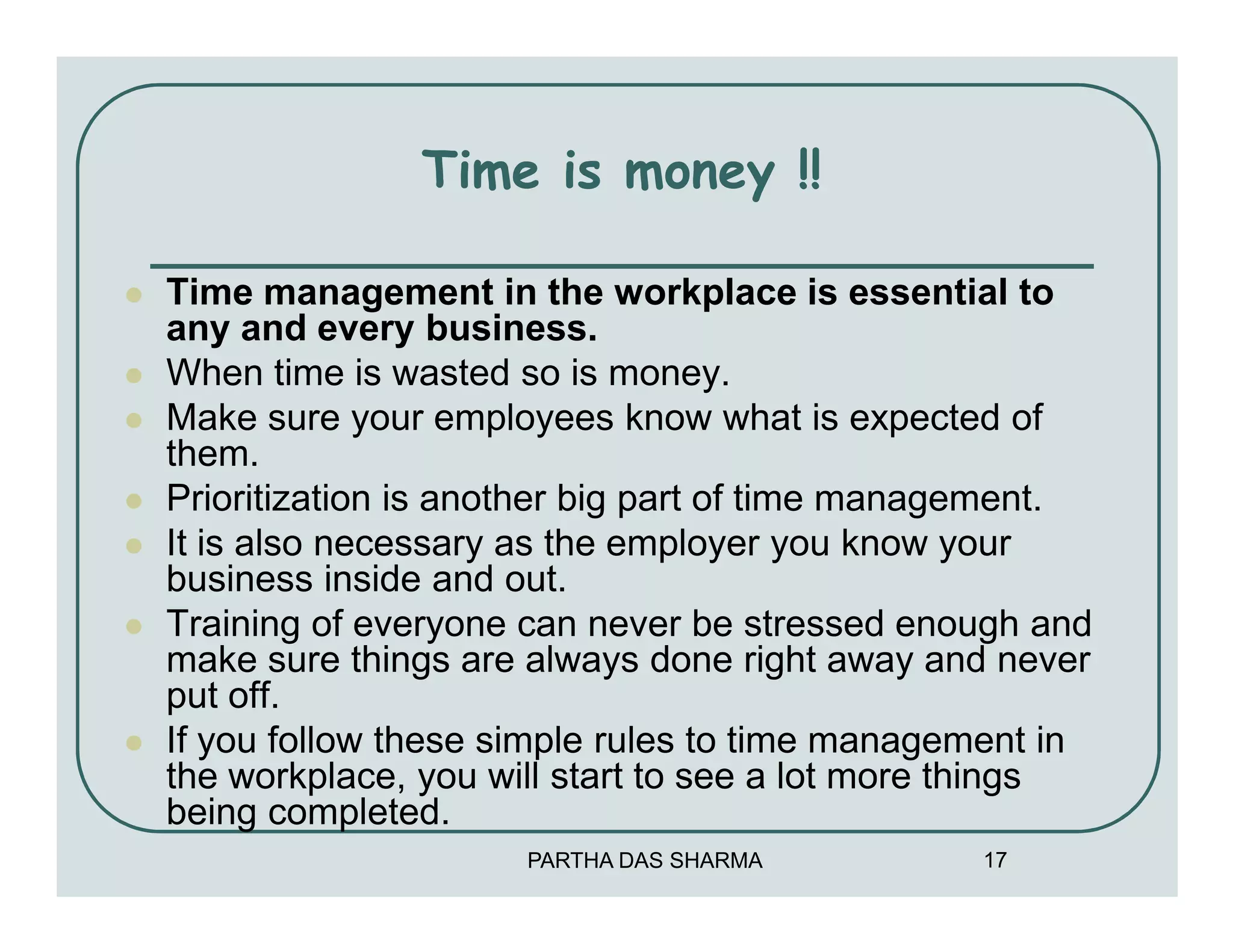 Time is money !!

Time management in the workplace is essential to
any and every business.
When time is wasted so is money.
Make sure your employees know what is expected of
them.
Prioritization is another big part of time management.
It is also necessary as the employer you know your
business inside and out.
Training of everyone can never be stressed enough and
make sure things are always done right away and never
put off.
If you follow these simple rules to time management in
the workplace, you will start to see a lot more things
being completed.
                     PARTHA DAS SHARMA         17
 
