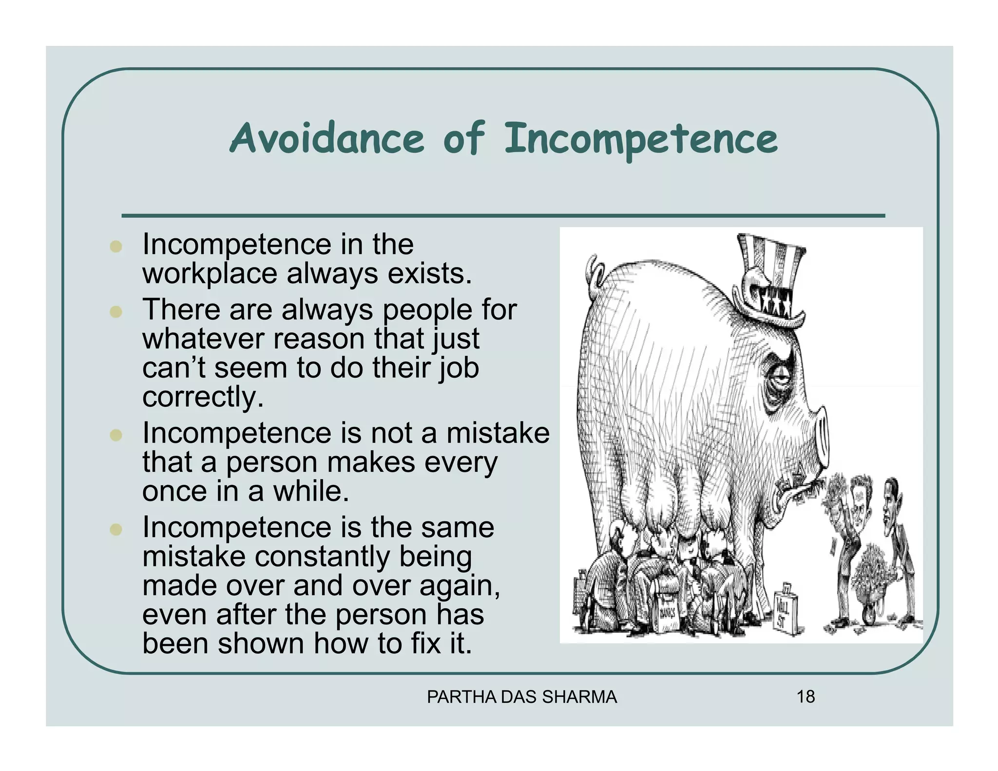 Avoidance of Incompetence

Incompetence in the
workplace always exists.
There are always people for
whatever reason that just
can’t seem to do their job
correctly.
Incompetence is not a mistake
that a person makes every
once in a while.
Incompetence is the same
mistake constantly being
made over and over again,
even after the person has
been shown how to fix it.
                    PARTHA DAS SHARMA   18
 
