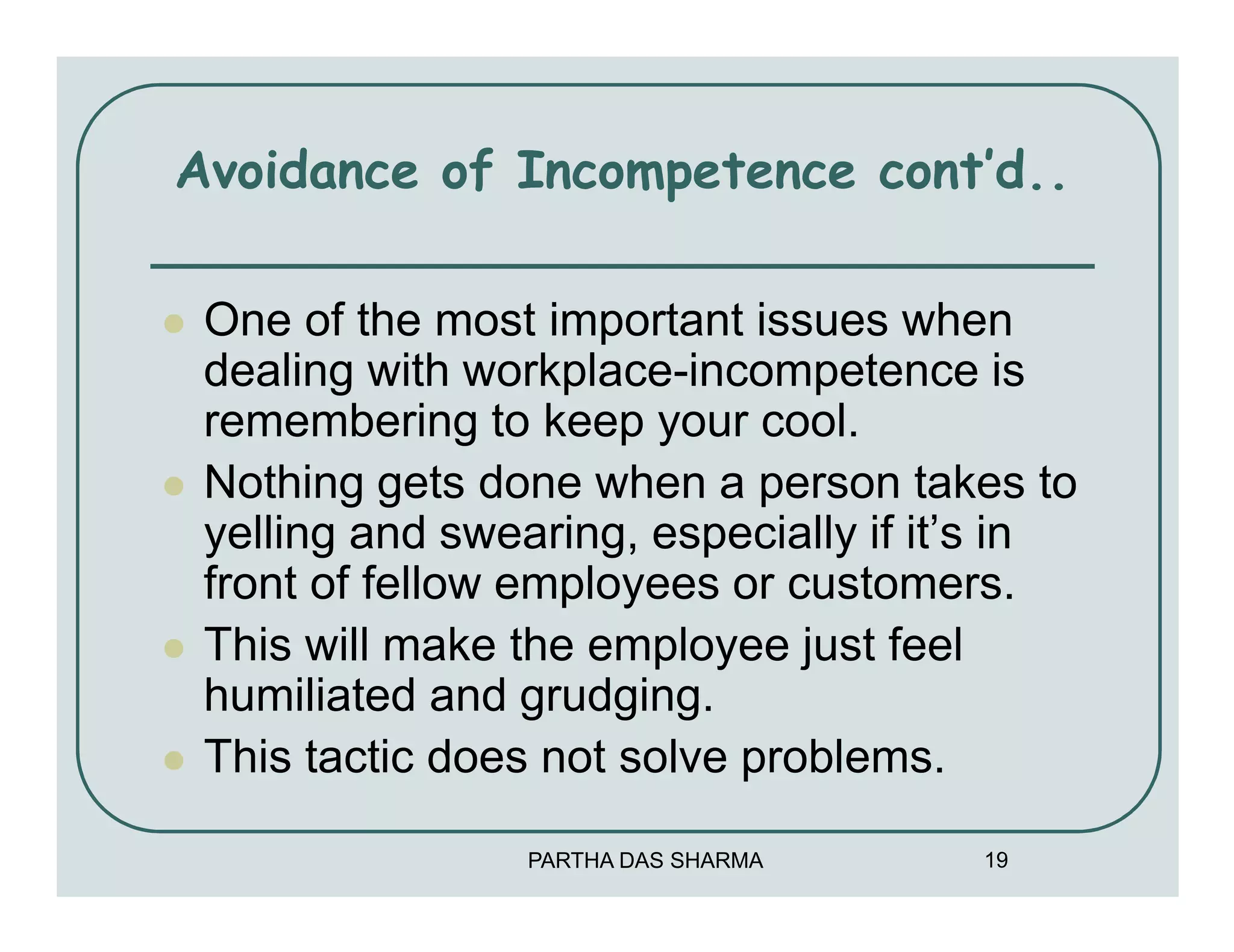 Avoidance of Incompetence cont’d..

 One of the most important issues when
 dealing with workplace-incompetence is
 remembering to keep your cool.
 Nothing gets done when a person takes to
 yelling and swearing, especially if it’s in
 front of fellow employees or customers.
 This will make the employee just feel
 humiliated and grudging.
 This tactic does not solve problems.

                PARTHA DAS SHARMA      19
 