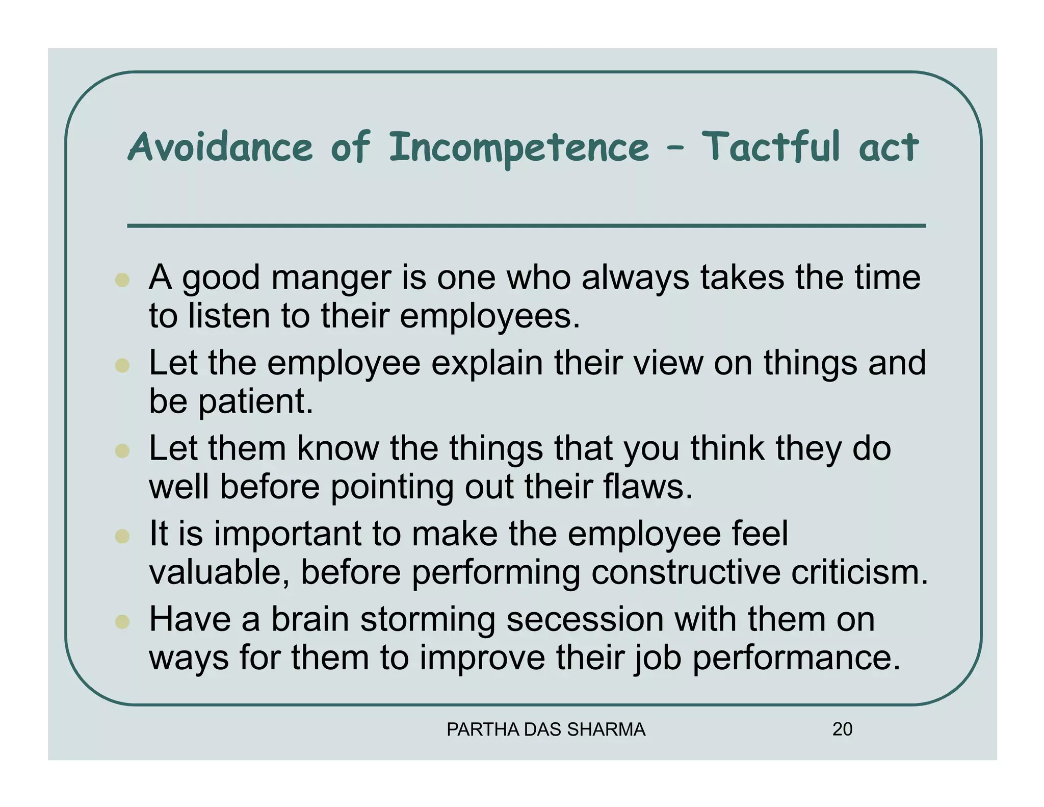 Avoidance of Incompetence – Tactful act


 A good manger is one who always takes the time
 to listen to their employees.
 Let the employee explain their view on things and
 be patient.
 Let them know the things that you think they do
 well before pointing out their flaws.
 It is important to make the employee feel
 valuable, before performing constructive criticism.
 Have a brain storming secession with them on
 ways for them to improve their job performance.
                    PARTHA DAS SHARMA        20
 