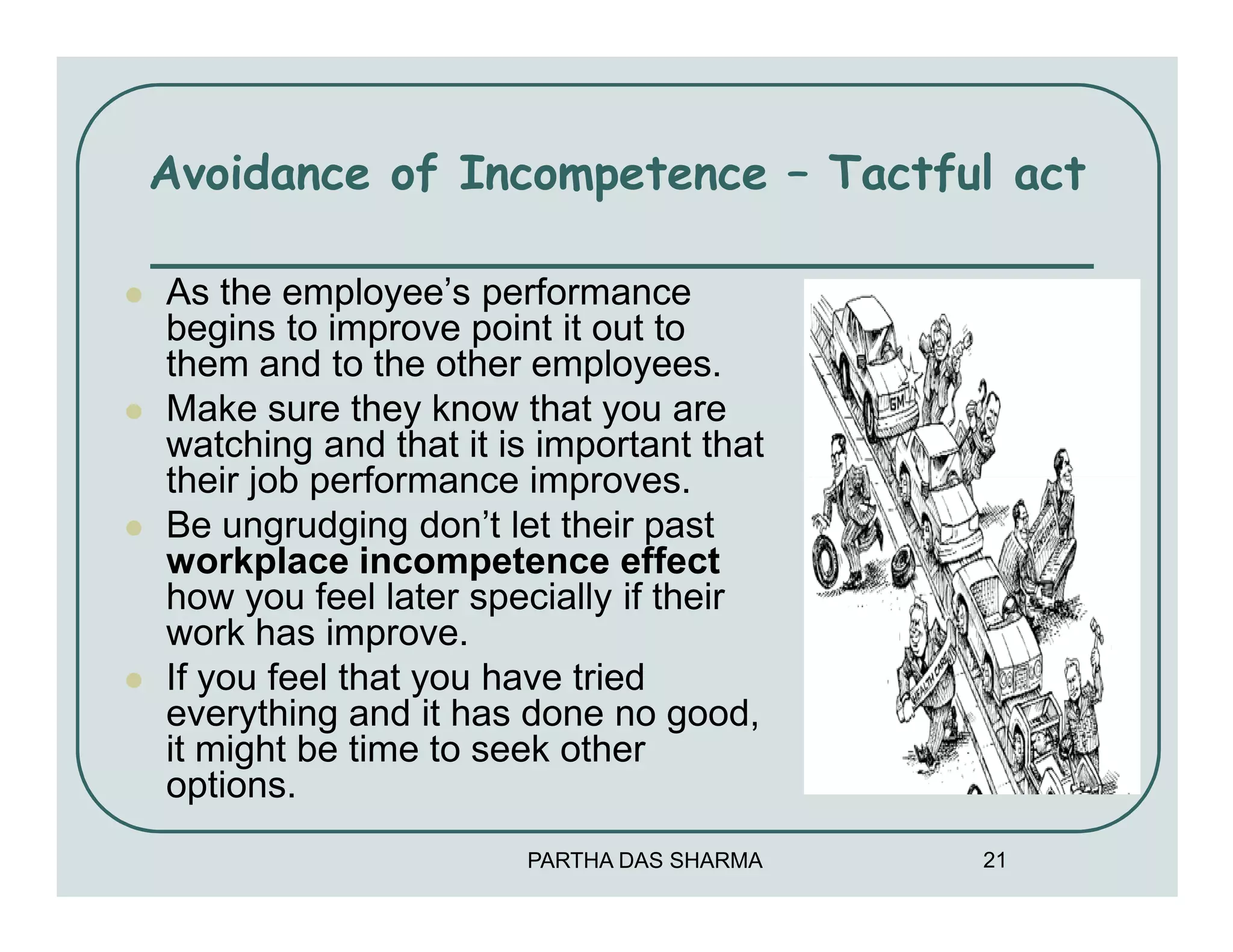 Avoidance of Incompetence – Tactful act

As the employee’s performance
begins to improve point it out to
them and to the other employees.
Make sure they know that you are
watching and that it is important that
their job performance improves.
Be ungrudging don’t let their past
workplace incompetence effect
how you feel later specially if their
work has improve.
If you feel that you have tried
everything and it has done no good,
it might be time to seek other
options.
                      PARTHA DAS SHARMA   21
 