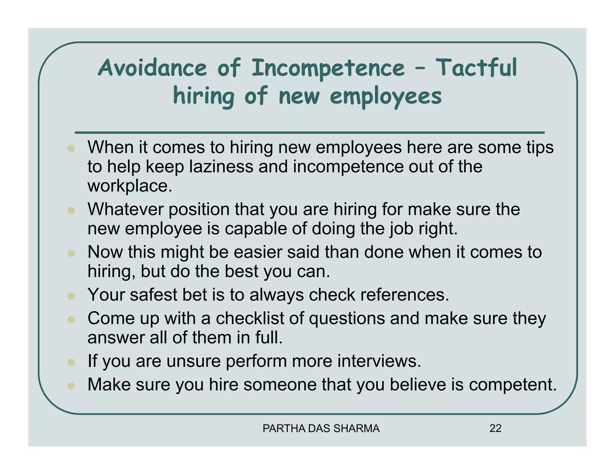 Avoidance of Incompetence – Tactful
       hiring of new employees

When it comes to hiring new employees here are some tips
to help keep laziness and incompetence out of the
workplace.
Whatever position that you are hiring for make sure the
new employee is capable of doing the job right.
Now this might be easier said than done when it comes to
hiring, but do the best you can.
Your safest bet is to always check references.
Come up with a checklist of questions and make sure they
answer all of them in full.
If you are unsure perform more interviews.
Make sure you hire someone that you believe is competent.

                     PARTHA DAS SHARMA          22
 