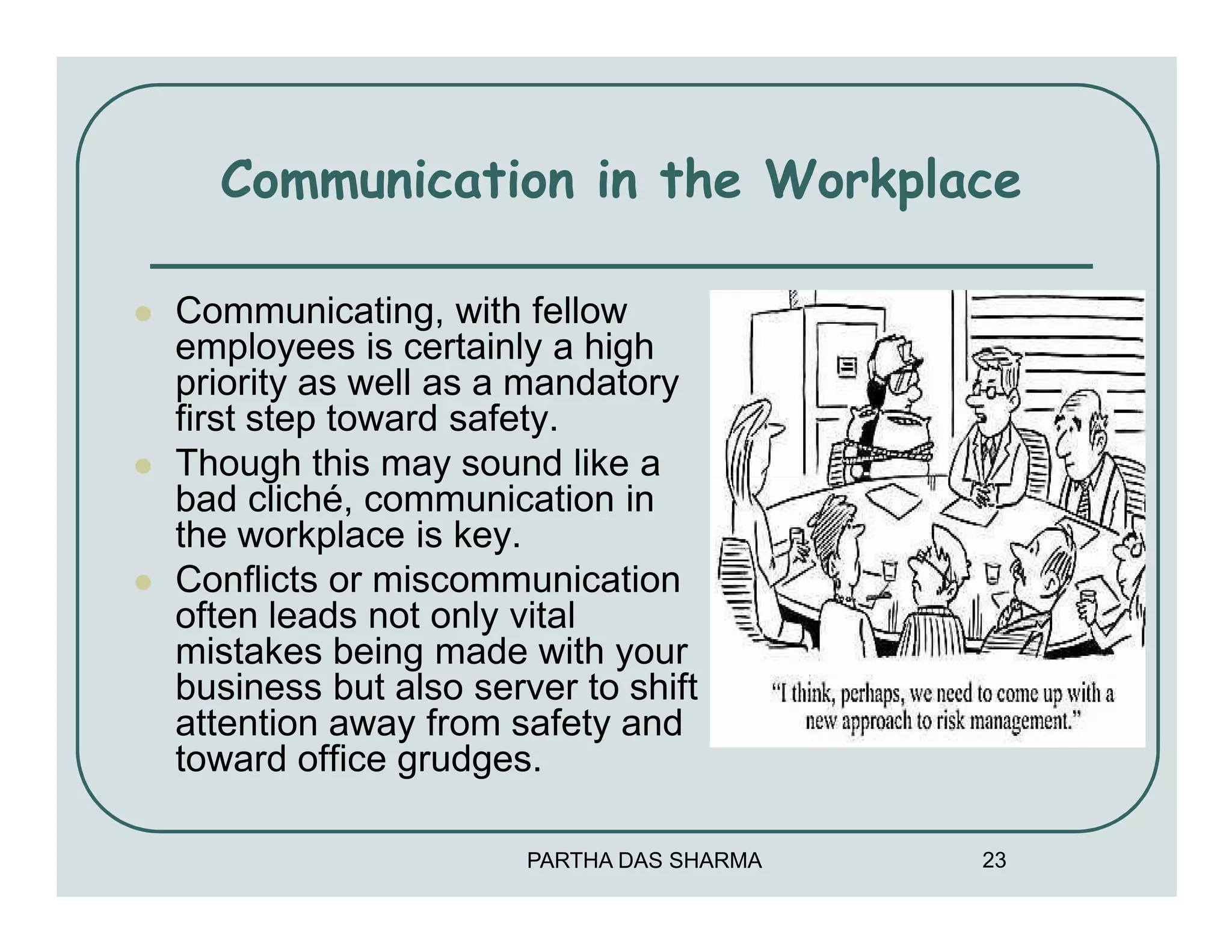 Communication in the Workplace

Communicating, with fellow
employees is certainly a high
priority as well as a mandatory
first step toward safety.
Though this may sound like a
bad cliché, communication in
the workplace is key.
Conflicts or miscommunication
often leads not only vital
mistakes being made with your
business but also server to shift
attention away from safety and
toward office grudges.

                      PARTHA DAS SHARMA   23
 
